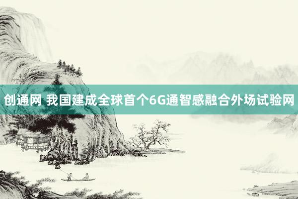 创通网 我国建成全球首个6G通智感融合外场试验网