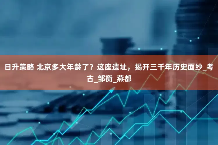 日升策略 北京多大年龄了？这座遗址，揭开三千年历史面纱_考古_邹衡_燕都