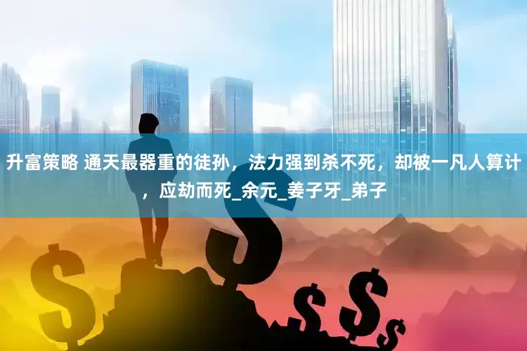 升富策略 通天最器重的徒孙，法力强到杀不死，却被一凡人算计，应劫而死_余元_姜子牙_弟子