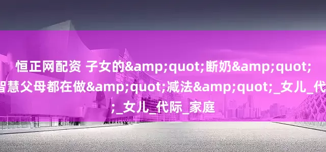 恒正网配资 子女的&quot;断奶&quot;之痛：智慧父母都在做&quot;减法&quot;_女儿_代际_家庭