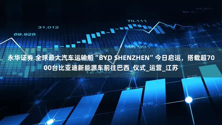 永华证券 全球最大汽车运输船“BYD SHENZHEN”今日启运，搭载超7000台比亚迪新能源车前往巴西_仪式_运营_江苏