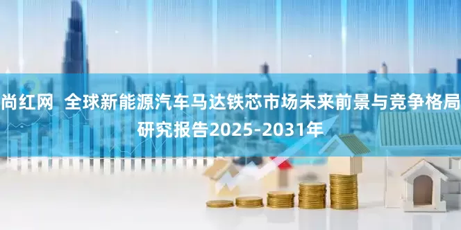 尚红网  全球新能源汽车马达铁芯市场未来前景与竞争格局研究报告2025-2031年