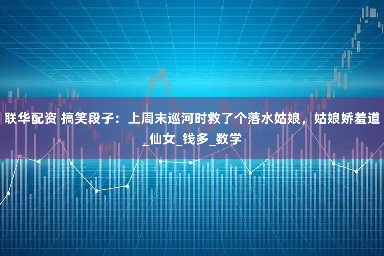 联华配资 搞笑段子：上周末巡河时救了个落水姑娘，姑娘娇羞道_仙女_钱多_数学