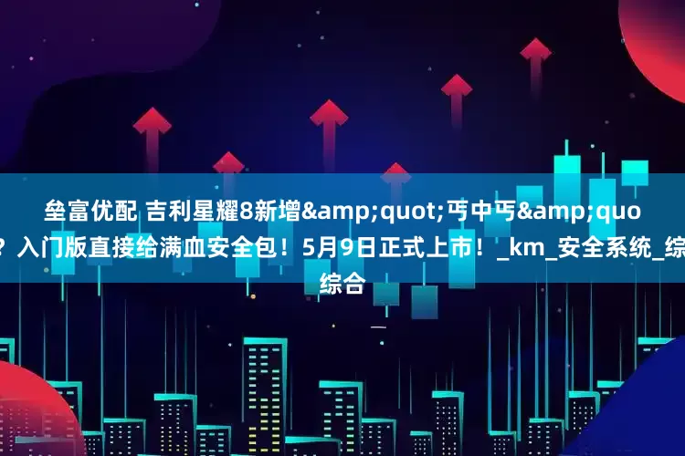 垒富优配 吉利星耀8新增&quot;丐中丐&quot;？入门版直接给满血安全包！5月9日正式上市！_km_安全系统_综合