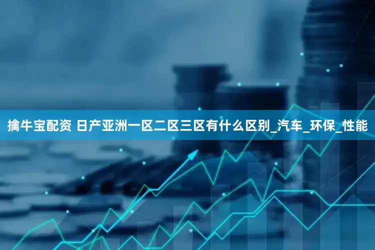 擒牛宝配资 日产亚洲一区二区三区有什么区别_汽车_环保_性能
