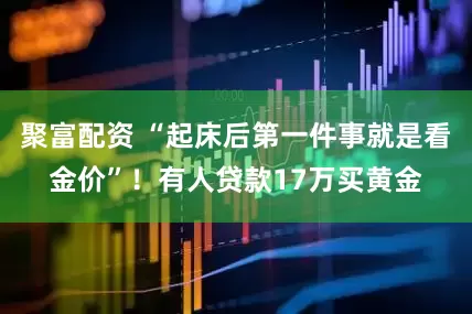 聚富配资 “起床后第一件事就是看金价”！有人贷款17万买黄金