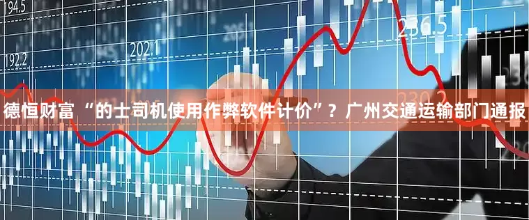 德恒财富 “的士司机使用作弊软件计价”？广州交通运输部门通报