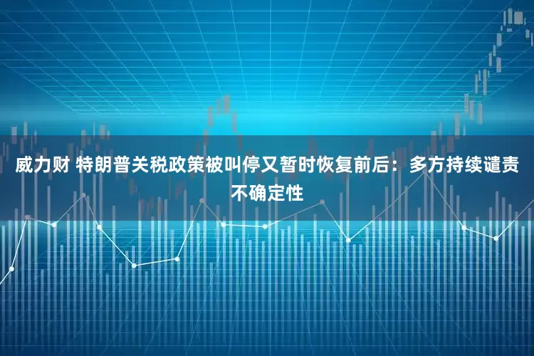 威力财 特朗普关税政策被叫停又暂时恢复前后：多方持续谴责不确定性