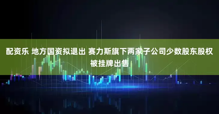 配资乐 地方国资拟退出 赛力斯旗下两家子公司少数股东股权被挂牌出售