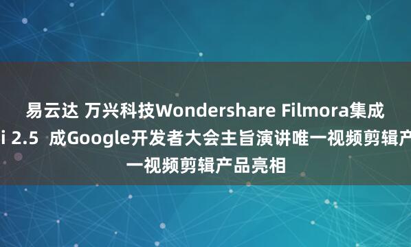 易云达 万兴科技Wondershare Filmora集成Gemini 2.5  成Google开发者大会主旨演讲唯一视频剪辑产品亮相