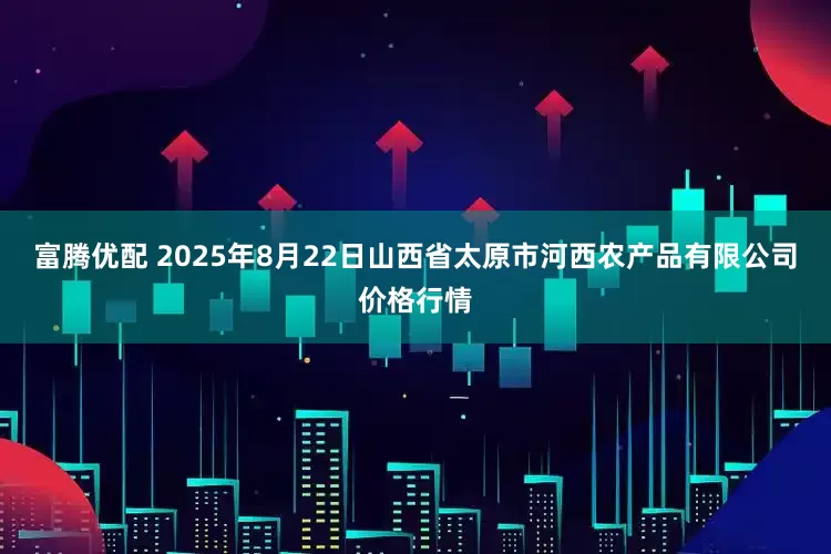 富腾优配 2025年8月22日山西省太原市河西农产品有限公司价格行情