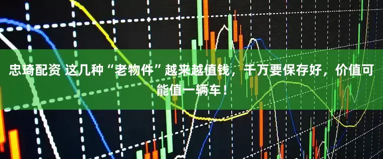 忠琦配资 这几种“老物件”越来越值钱，千万要保存好，价值可能值一辆车！