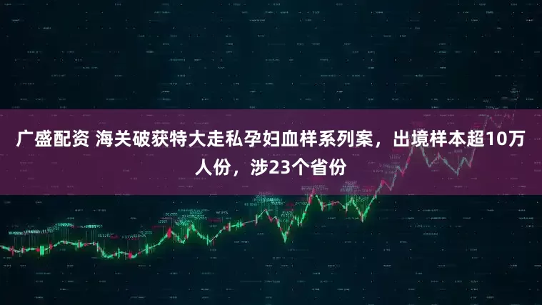 广盛配资 海关破获特大走私孕妇血样系列案，出境样本超10万人份，涉23个省份
