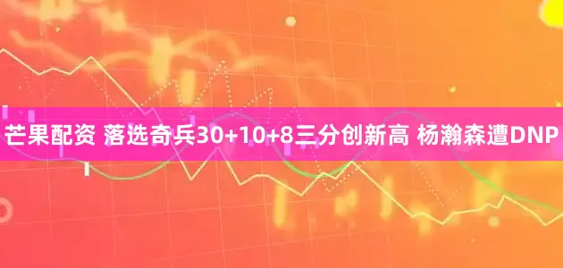 芒果配资 落选奇兵30+10+8三分创新高 杨瀚森遭DNP