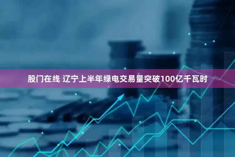 股门在线 辽宁上半年绿电交易量突破100亿千瓦时
